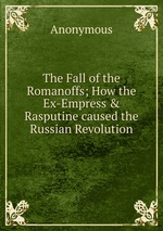 The Fall of the Romanoffs; How the Ex-Empress & Rasputine caused the Russian Revolution