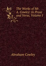 The Works of Mr. A. Cowley: In Prose and Verse, Volume I