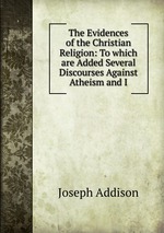 The Evidences of the Christian Religion: To which are Added Several Discourses Against Atheism and I