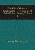 The Life of General Washington, First President of the United States, Volume I