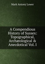 A Compendious History of Sussex: Topographical, Archological & Anecdotical Vol. I