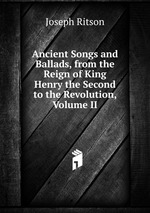 Ancient Songs and Ballads, from the Reign of King Henry the Second to the Revolution, Volume II