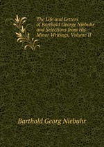 The Life and Letters of Barthold George Niebuhr and Selections from His Minor Writings, Volume II