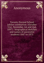 Toronto Normal School jubilee celebration: (October 31st, November 1st and 2nd, 1897) : biographical sketches and names of successful students 1847 to 1875