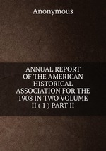 ANNUAL REPORT OF THE AMERICAN HISTORICAL ASSOCIATION FOR THE 1908 IN TWO VOLUME II ( 1 ) PART II
