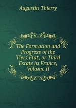 The Formation and Progress of the Tiers Etat, or Third Estate in France, Volume II