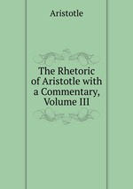 The Rhetoric of Aristotle with a Commentary, Volume III