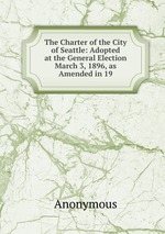 The Charter of the City of Seattle: Adopted at the General Election March 3, 1896, as Amended in 19
