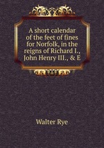 A short calendar of the feet of fines for Norfolk, in the reigns of Richard I., John Henry III., & E