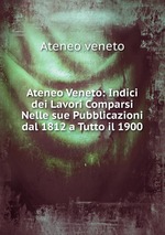 Ateneo Veneto: Indici dei Lavori Comparsi Nelle sue Pubblicazioni dal 1812 a Tutto il 1900