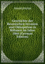 Geschichte der Reussischen Invasion und Okkupation in Bhmen im Jahre 1866 (German Edition)