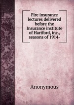 Fire insurance lectures delivered before the Insurance institute of Hartford, inc., seasons of 1914-