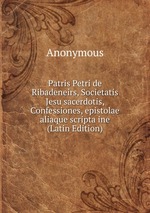 Patris Petri de Ribadeneirs, Societatis Jesu sacerdotis, Confessiones, epistolae aliaque scripta ine (Latin Edition)