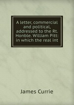 A letter, commercial and political, addressed to the Rt. Honble. William Pitt: in which the real int