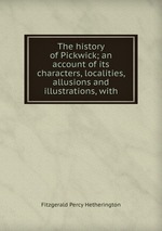 The history of Pickwick; an account of its characters, localities, allusions and illustrations, with