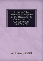 History of the Conquest of England by the Normans its Causes and its Consequences in England