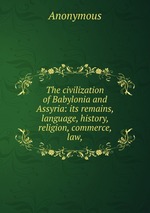 The civilization of Babylonia and Assyria: its remains, language, history, religion, commerce, law,