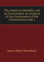 The American Republic and its Government an Analysis of the Government of the United States with a