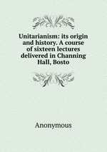 Unitarianism: its origin and history. A course of sixteen lectures delivered in Channing Hall, Bosto