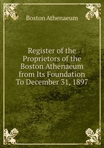 Register of the Proprietors of the Boston Athenaeum from Its Foundation To December 31, 1897