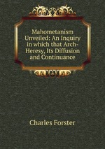 Mahometanism Unveiled: An Inquiry in which that Arch-Heresy, Its Diffusion and Continuance