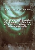 The Scholastic Philosophy Considered in its Relation to Christian Theology, in a Course of Lectures