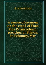 A course of sermons on the creed of Pope Pius IV microform: preached at Bilston, in February, Mar