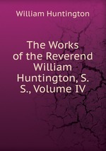The Works of the Reverend William Huntington, S. S., Volume IV