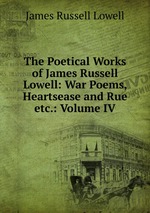 The Poetical Works of James Russell Lowell: War Poems, Heartsease and Rue etc.: Volume IV