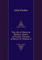 The Life of Marie de Medicis, Queen of France: Consort of Henry IV, Volume II