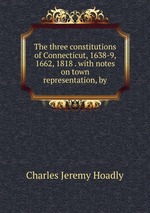 The three constitutions of Connecticut, 1638-9, 1662, 1818 . with notes on town representation, by