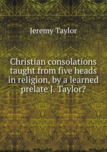 Christian consolations taught from five heads in religion, by a learned prelate J. Taylor?