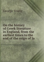 On the history of Greek literature in England, from the earliest times to the end of the reign of Ja
