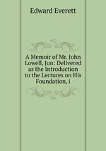A Memoir of Mr. John Lowell, Jun: Delivered as the Introduction to the Lectures on His Foundation, i