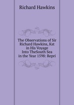 The Observations of Sir Richard Hawkins, Kst in His Voyage Into TheSouth Sea in the Year 1598: Repri