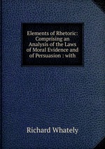Elements of Rhetoric: Comprising an Analysis of the Laws of Moral Evidence and of Persuasion : with