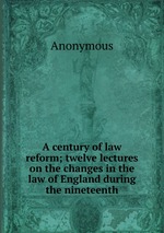 A century of law reform; twelve lectures on the changes in the law of England during the nineteenth