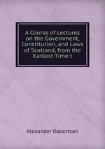 A Course of Lectures on the Government, Constitution, and Laws of Scotland, from the Earliest Time t