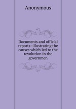 Documents and official reports: illustrating the causes which led to the revolution in the governmen