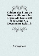Cahiers des tats de Normandie sous les Regnes de Louis XIII et de Louis XIV; Documents Relatifs