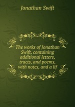The works of Jonathan Swift, containing additional letters, tracts, and poems, with notes, and a lif
