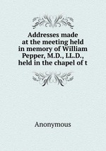 Addresses made at the meeting held in memory of William Pepper, M.D., LL.D., held in the chapel of t