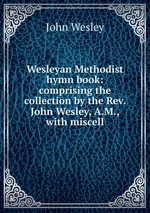 Wesleyan Methodist hymn book: comprising the collection by the Rev. John Wesley, A.M., with miscell