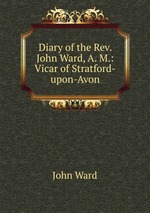 Diary of the Rev. John Ward, A. M.: Vicar of Stratford-upon-Avon