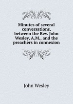 Minutes of several conversations, between the Rev. John Wesley, A.M., and the preachers in connexion