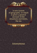 A new system of geography: in which is given a general account of the situations and limits, the ma