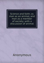 Science and faith; or, man as an animal, and man as a member of society; with a discussion of animal