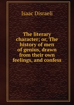 The literary character; or, The history of men of genius, drawn from their own feelings, and confess
