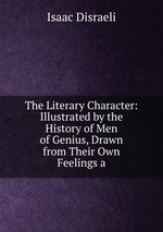 The Literary Character: Illustrated by the History of Men of Genius, Drawn from Their Own Feelings a