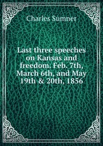 Last three speeches on Kansas and freedom. Feb. 7th, March 6th, and May 19th & 20th, 1856